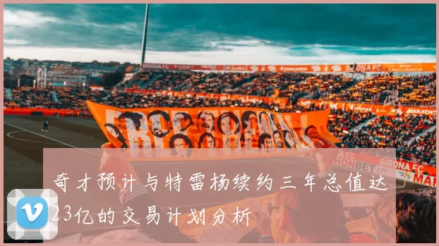 奇才预计与特雷杨续约三年总值达23亿的交易计划分析