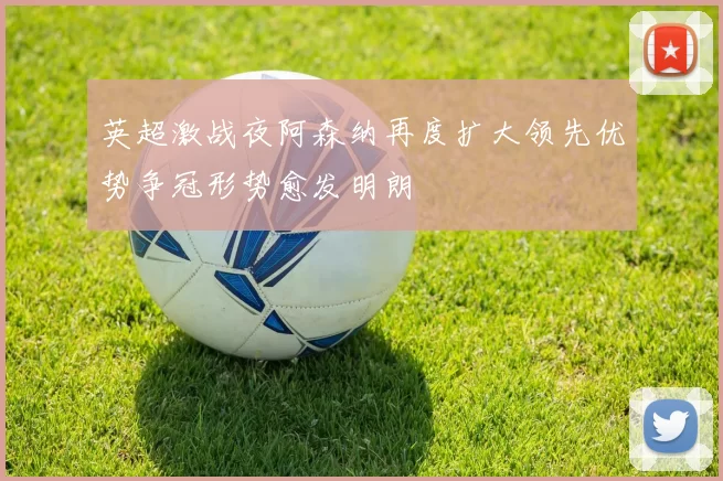 英超激战夜阿森纳再度扩大领先优势争冠形势愈发明朗