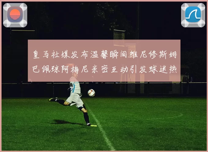 皇马社媒发布温馨瞬间维尼修斯姆巴佩琼阿梅尼亲密互动引发球迷热议