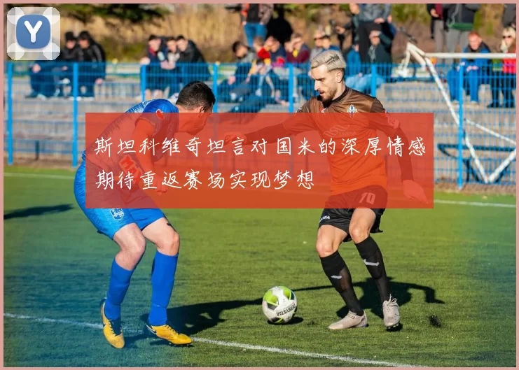 斯坦科维奇坦言对国米的深厚情感期待重返赛场实现梦想