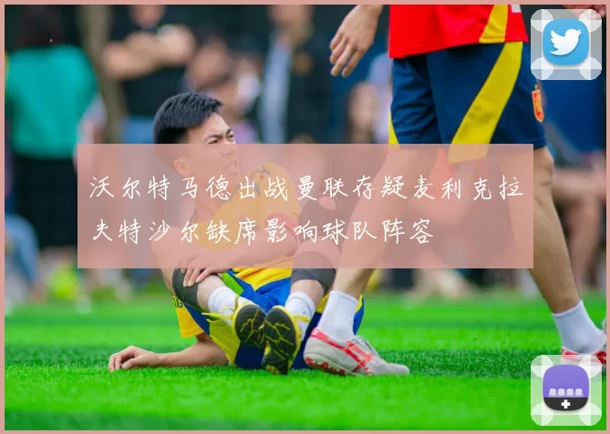 沃尔特马德出战曼联存疑麦利克拉夫特沙尔缺席影响球队阵容