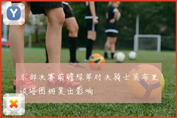 东部决赛前瞻绿军对决骑士莫布里谈塔图姆复出影响