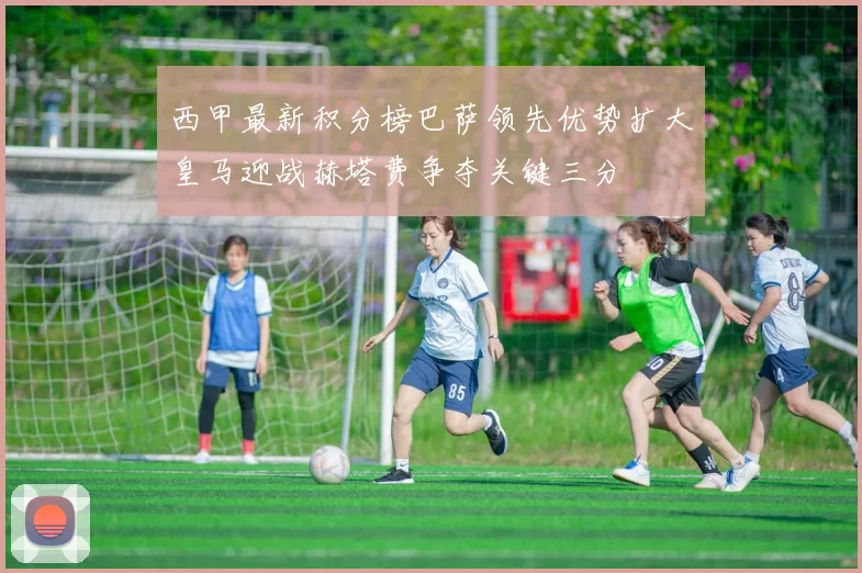 西甲最新积分榜巴萨领先优势扩大皇马迎战赫塔费争夺关键三分